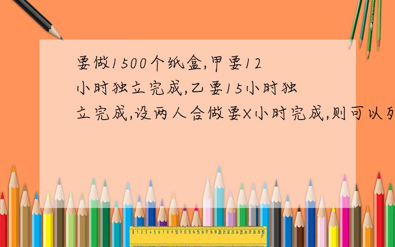 要做1500个纸盒,甲要12小时独立完成,乙要15小时独立完成,设两人合做要X小时完成,则可以列方程为?