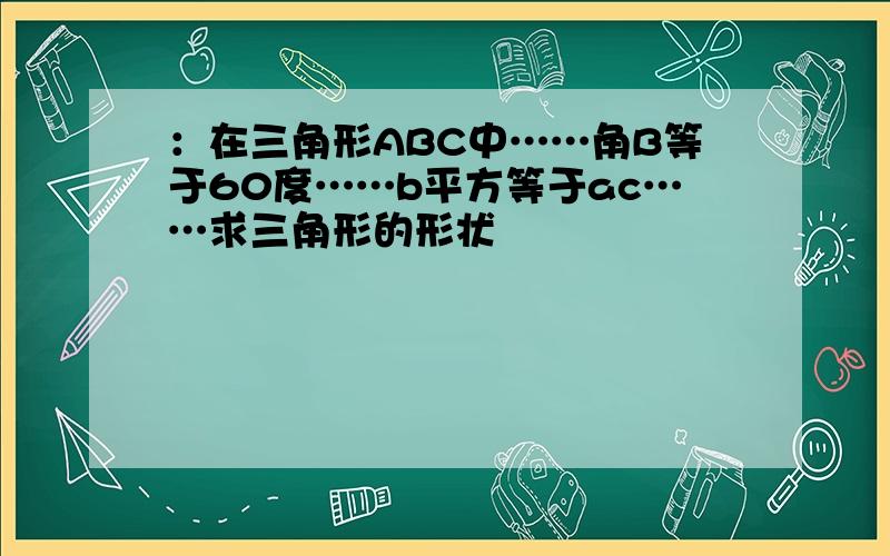 ：在三角形ABC中……角B等于60度……b平方等于ac……求三角形的形状