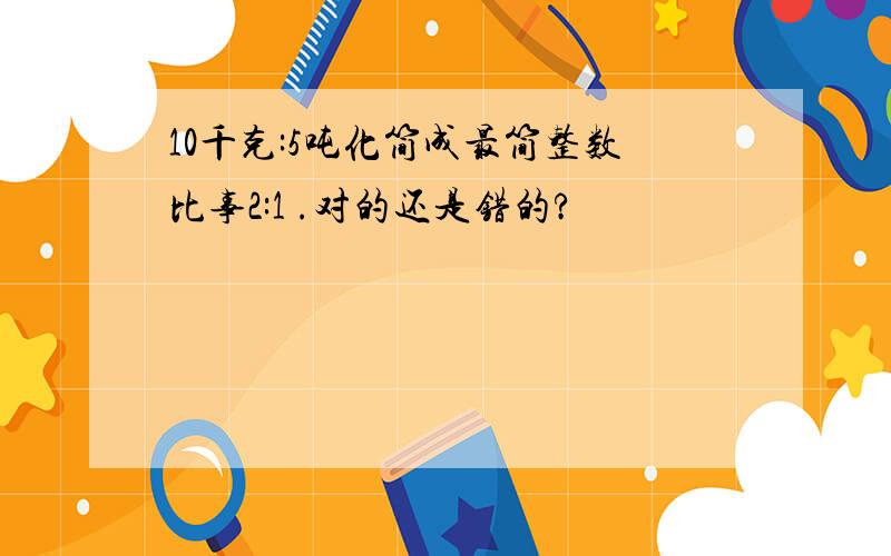 10千克:5吨化简成最简整数比事2:1 .对的还是错的?