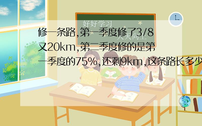 修一条路,第一季度修了3/8又20km,第二季度修的是第一季度的75%,还剩9km,这条路长多少km算式和方程都要