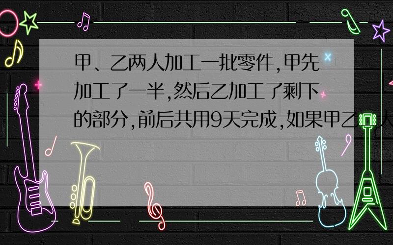 甲、乙两人加工一批零件,甲先加工了一半,然后乙加工了剩下的部分,前后共用9天完成,如果甲乙二人同时一起加工,4天可以加工完,问甲乙二人单独加工完这批零件各需多少天?