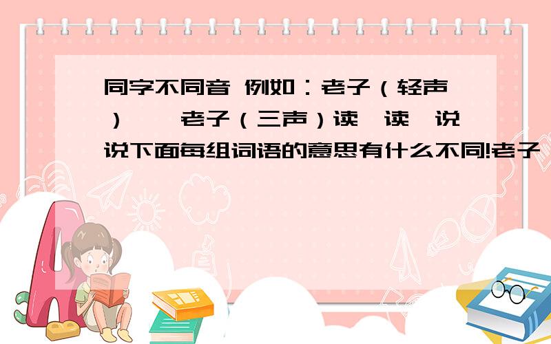 同字不同音 例如：老子（轻声）——老子（三声）读一读,说说下面每组词语的意思有什么不同!老子（第三声）——老子（轻声） 地道（第四声）——地道（轻声） 照应（第四声）——照