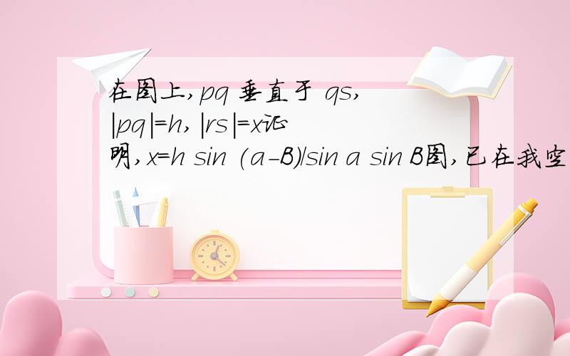 在图上,pq 垂直于 qs,｜pq｜＝h,｜rs｜＝x证明,x＝h sin (a－B)／sin a sin B图,已在我空间．