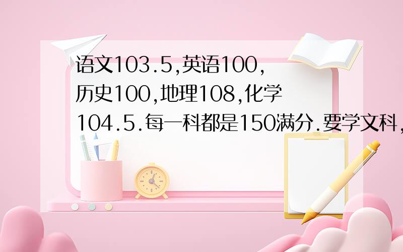 语文103.5,英语100,历史100,地理108,化学104.5.每一科都是150满分.要学文科,实在对政治没兴趣.学理科,实在吃力,而且怕超不过男生.我在纠结学文还是学理呢?学校赞成学理科.