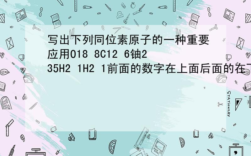 写出下列同位素原子的一种重要应用O18 8C12 6铀235H2 1H2 1前面的数字在上面后面的在下面氧离子中含有几个质子硫酸根离子中有几个质子?前面搞错了H3 1