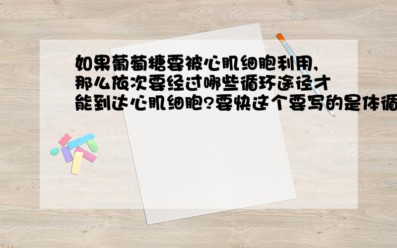 如果葡萄糖要被心肌细胞利用,那么依次要经过哪些循环途径才能到达心肌细胞?要快这个要写的是体循环?肺循环?还是流经的血管?请写出来