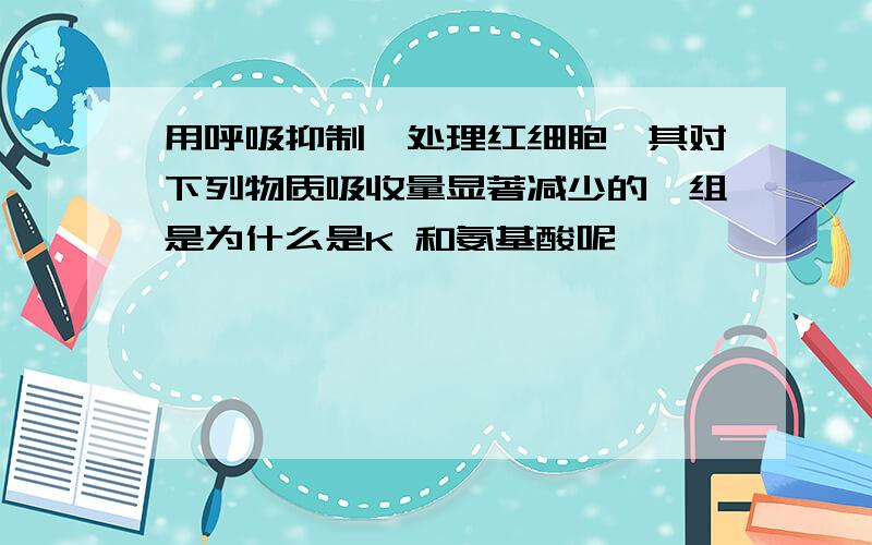 用呼吸抑制酶处理红细胞,其对下列物质吸收量显著减少的一组是为什么是K 和氨基酸呢