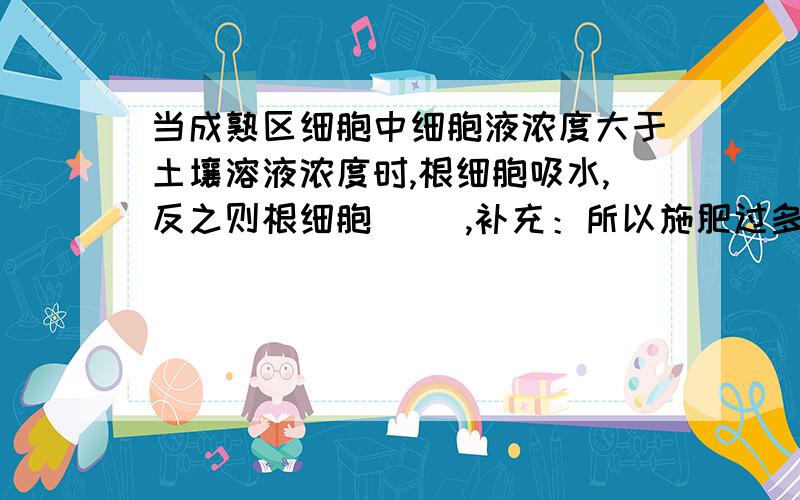 当成熟区细胞中细胞液浓度大于土壤溶液浓度时,根细胞吸水,反之则根细胞（ ）,补充：所以施肥过多会导致（ ）现象