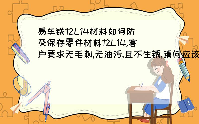 易车铁12L14材料如何防銹及保存零件材料12L14,客户要求无毛刺,无油污,且不生锈,请问应该如何去防锈,怎样包装保存?