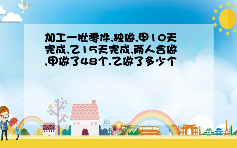 加工一批零件,独做,甲10天完成,乙15天完成,两人合做,甲做了48个.乙做了多少个