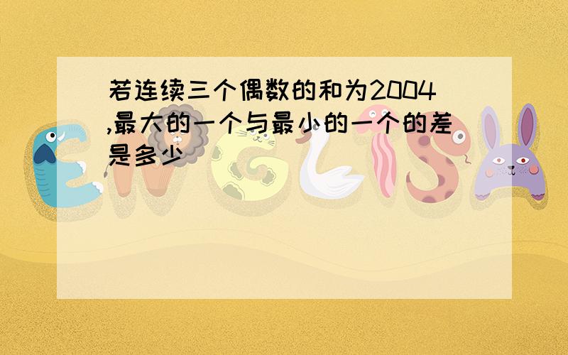 若连续三个偶数的和为2004,最大的一个与最小的一个的差是多少