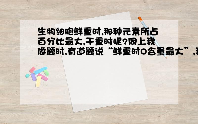 生物细胞鲜重时,那种元素所占百分比最大,干重时呢?同上我做题时,有道题说“鲜重时O含量最大”,我不明白：鲜重时H最大还是O最大