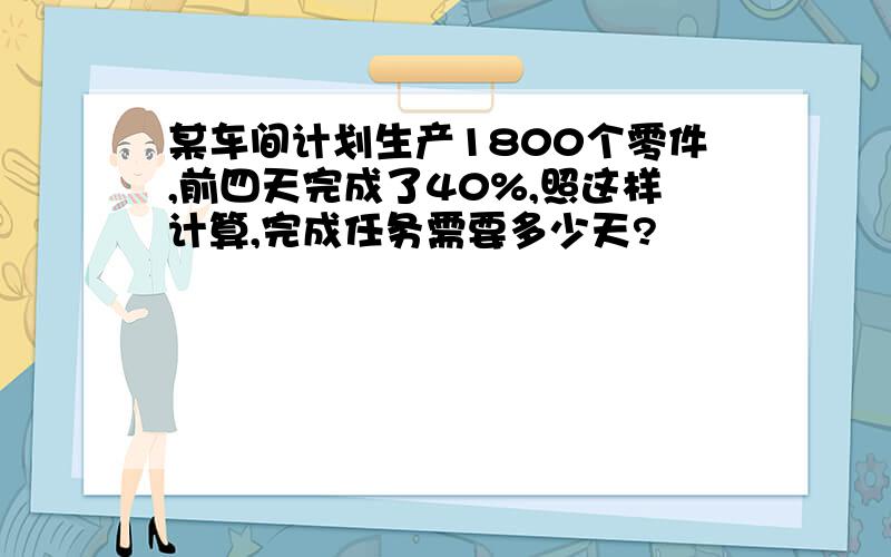 某车间计划生产1800个零件,前四天完成了40%,照这样计算,完成任务需要多少天?