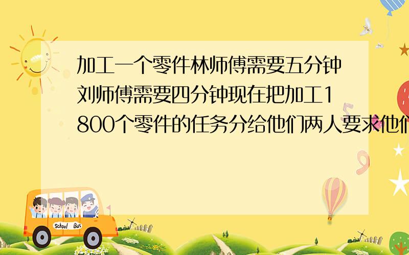 加工一个零件林师傅需要五分钟刘师傅需要四分钟现在把加工1800个零件的任务分给他们两人要求他们在相同的时间内完成刘师傅分得多少个零件