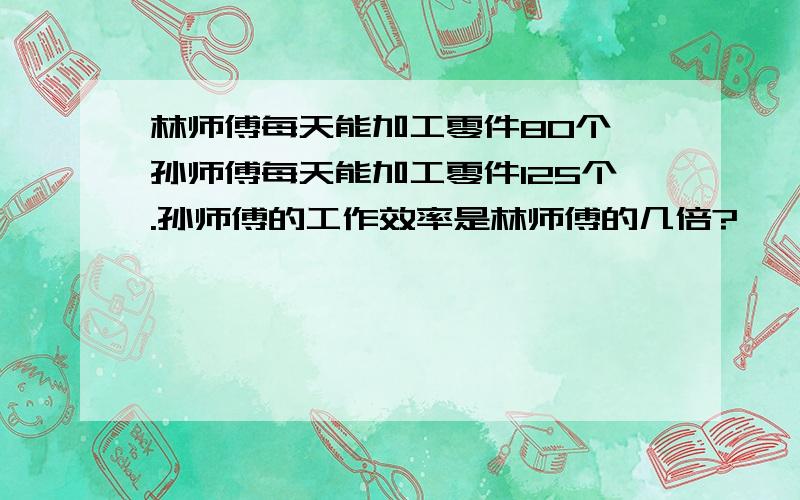 林师傅每天能加工零件80个,孙师傅每天能加工零件125个.孙师傅的工作效率是林师傅的几倍?