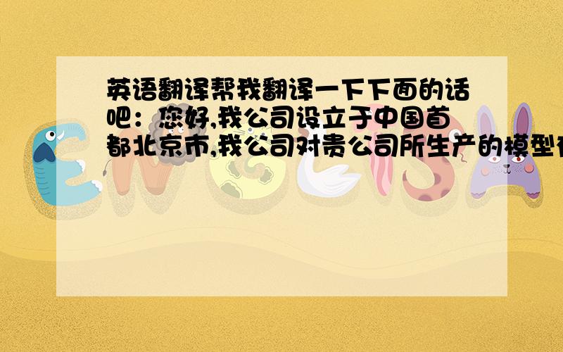 英语翻译帮我翻译一下下面的话吧：您好,我公司设立于中国首都北京市,我公司对贵公司所生产的模型有浓厚的兴趣,希望能够做贵公司在中国的独家总代理.下面是我的联系方式,非常期待您