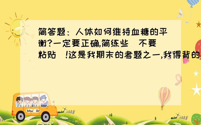 简答题：人体如何维持血糖的平衡?一定要正确,简练些（不要粘贴）!这是我期末的考题之一,我得背的~所以一定要正确全面和简短.我学的是《陈阅增普通生物学》(第三版)，书上类容太多了