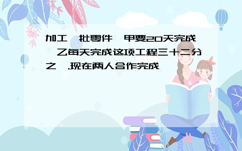 加工一批零件,甲要20天完成,乙每天完成这项工程三十二分之一.现在两人合作完成