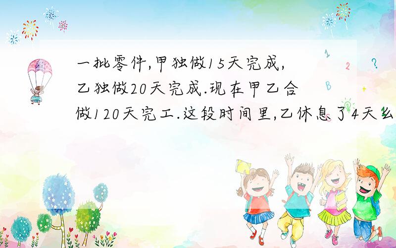 一批零件,甲独做15天完成,乙独做20天完成.现在甲乙合做120天完工.这段时间里,乙休息了4天么甲休息了几天?一批零件，甲独做15天完成，乙独做20天完成。现在甲乙合做12天完工。这段时间里