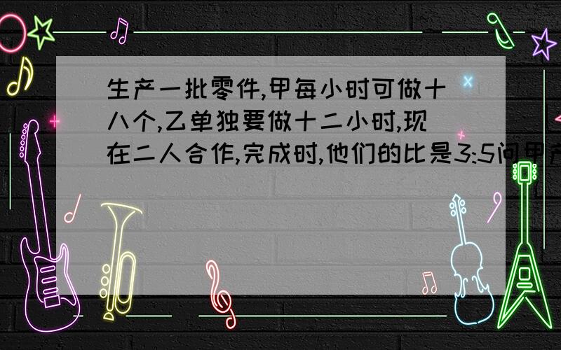 生产一批零件,甲每小时可做十八个,乙单独要做十二小时,现在二人合作,完成时,他们的比是3:5问甲产多少两种方法