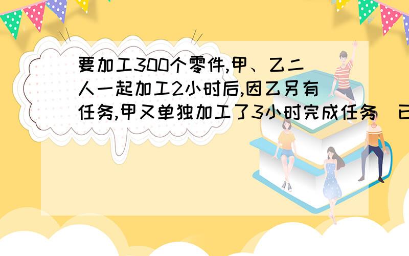 要加工300个零件,甲、乙二人一起加工2小时后,因乙另有任务,甲又单独加工了3小时完成任务．已知乙比甲每小时多加工3个．求甲、乙每小时各加工多少个零件?