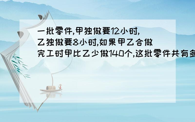 一批零件,甲独做要12小时,乙独做要8小时,如果甲乙合做完工时甲比乙少做140个,这批零件共有多少个?写明公式