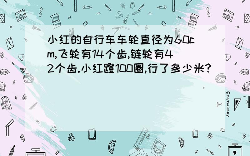 小红的自行车车轮直径为60cm,飞轮有14个齿,链轮有42个齿.小红蹬100圈,行了多少米?