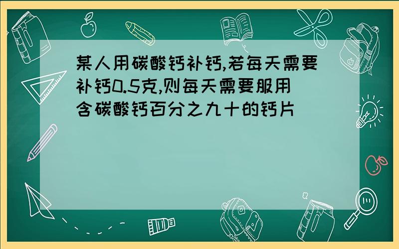 某人用碳酸钙补钙,若每天需要补钙0.5克,则每天需要服用含碳酸钙百分之九十的钙片