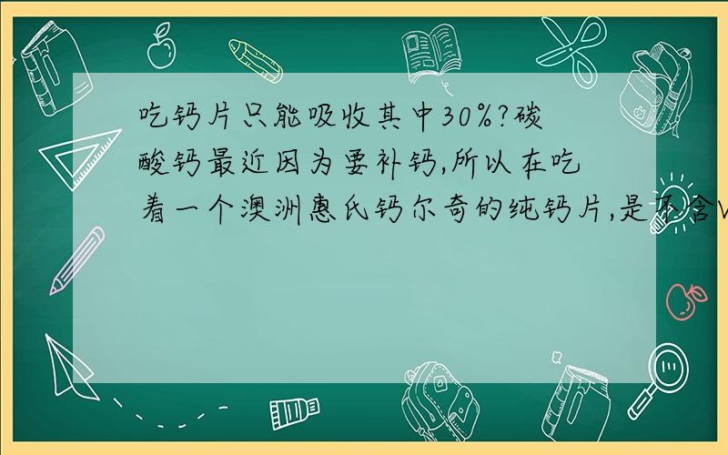 吃钙片只能吸收其中30%?碳酸钙最近因为要补钙,所以在吃着一个澳洲惠氏钙尔奇的纯钙片,是不含VD的,成分上面写着每粒含有1500mg的碳酸钙,相当于600mg的钙元素.但是我最近上网看到人体吸收纯