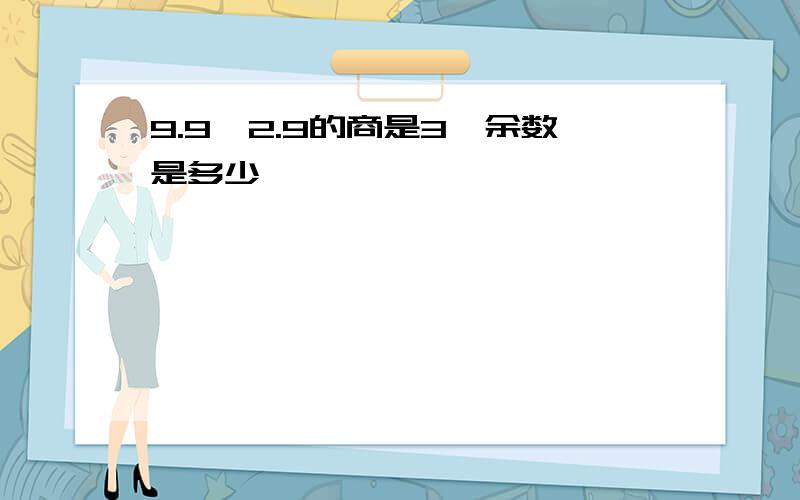 9.9÷2.9的商是3,余数是多少