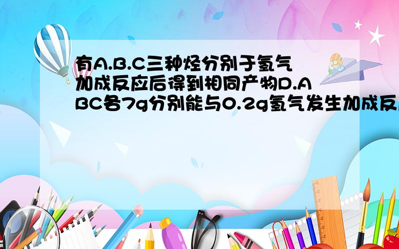 有A.B.C三种烃分别于氢气加成反应后得到相同产物D.ABC各7g分别能与0.2g氢气发生加成反应,则ABC分别为?