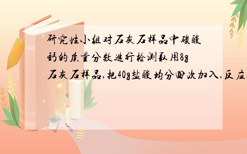 研究性小组对石灰石样品中碳酸钙的质量分数进行检测取用8g石灰石样品,把40g盐酸均分四次加入,反应过程中所得数据记录在下表中（已知石灰石样品中的杂质不溶于水,不跟盐酸反应,加热也