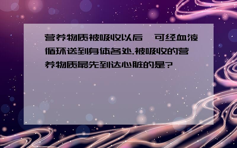 营养物质被吸收以后,可经血液循环送到身体各处.被吸收的营养物质最先到达心脏的是?