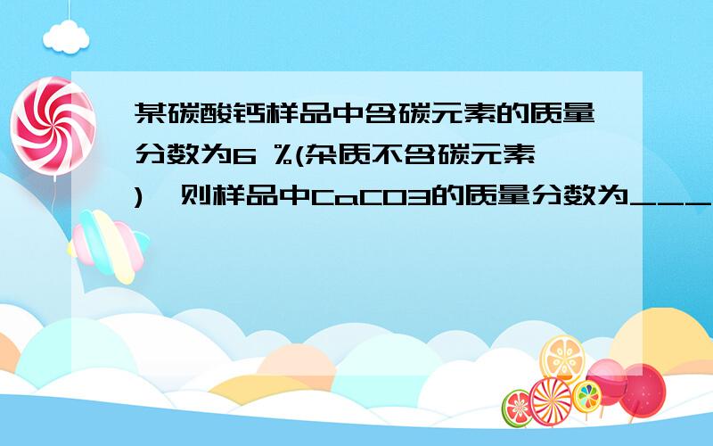 某碳酸钙样品中含碳元素的质量分数为6 %(杂质不含碳元素),则样品中CaCO3的质量分数为____.