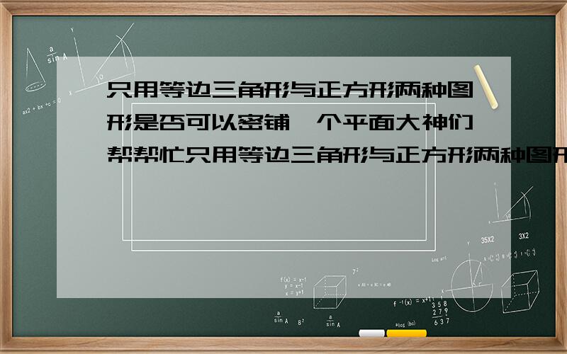 只用等边三角形与正方形两种图形是否可以密铺一个平面大神们帮帮忙只用等边三角形与正方形两种图形是否可以密铺一个平面 是或者不是