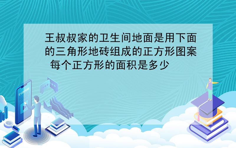 王叔叔家的卫生间地面是用下面的三角形地砖组成的正方形图案 每个正方形的面积是多少