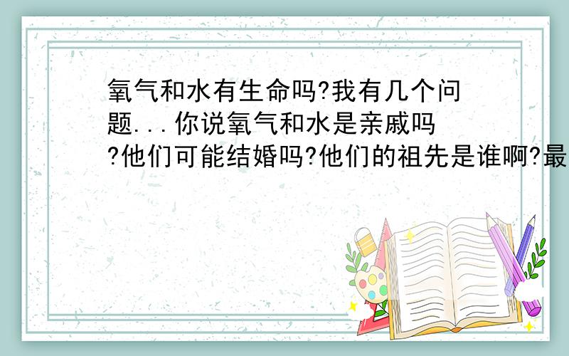 氧气和水有生命吗?我有几个问题...你说氧气和水是亲戚吗?他们可能结婚吗?他们的祖先是谁啊?最重要的是他们吃饭喝水还会长大满?就先问这个吧~吼吼...