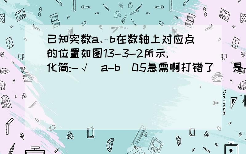 已知实数a、b在数轴上对应点的位置如图13-3-2所示,化简:-√(a-b)05急需啊打错了   是-√(a-b)²