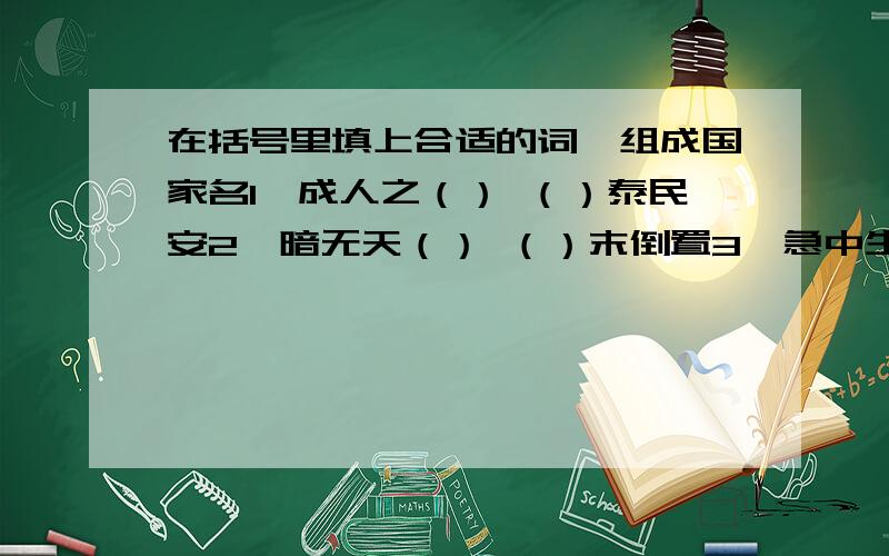 在括号里填上合适的词,组成国家名1,成人之（） （）泰民安2,暗无天（） （）末倒置3,急中生（） （）国利民4,同心同（） （）强民富