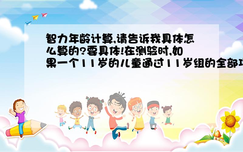 智力年龄计算,请告诉我具体怎么算的?要具体!在测验时,如果一个11岁的儿童通过11岁组的全部项目,还通过12岁组 的两个项目和13岁组的一个项目,他的智龄是（ ）.A.11岁6个月 B.11岁8个月C.11岁10