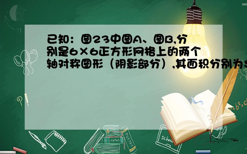 已知：图23中图A、图B,分别是6×6正方形网格上的两个轴对称图形（阴影部分）,其面积分别为SA、SB,（网格中最小的正方形面积为一个平方单位）.请观察图形并解答下列问题.①.S1：S2等我值是