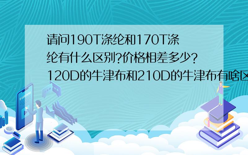 请问190T涤纶和170T涤纶有什么区别?价格相差多少?120D的牛津布和210D的牛津布有啥区别?价格相差多少?请问价格差别大吗?相差约百分之多少?