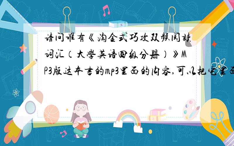 请问谁有《淘金式巧攻双频阅读词汇（大学英语四级分册）》MP3版这本书的mp3里面的内容,可以把它里面的每个小部分压缩发给我.（zjwdd19871207@163.com)必有重赏!