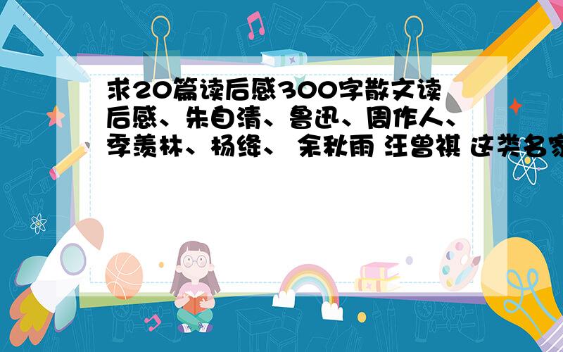 求20篇读后感300字散文读后感、朱自清、鲁迅、周作人、季羡林、杨绛、 余秋雨 汪曾祺 这类名家的作品读后感最好是自己以前写的、不求写得华丽、能看就行