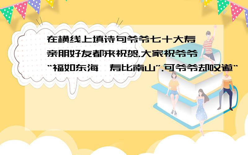 在横线上填诗句爷爷七十大寿,亲朋好友都来祝贺.大家祝爷爷“福如东海,寿比南山”.可爷爷却叹道“——-————”我赶紧把爷爷的话打住：“‘——————’爷爷,您身子骨比年轻人还