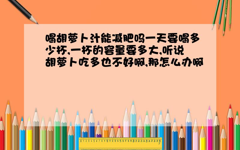 喝胡萝卜汁能减肥吗一天要喝多少杯,一杯的容量要多大,听说胡萝卜吃多也不好啊,那怎么办啊