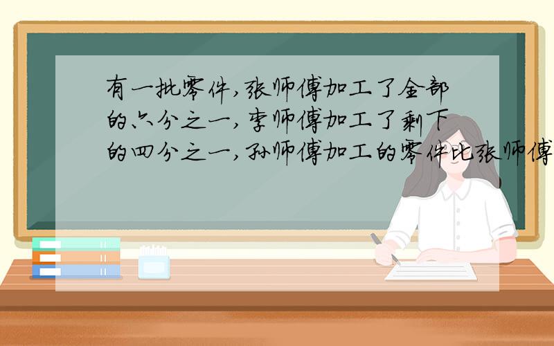 有一批零件,张师傅加工了全部的六分之一,李师傅加工了剩下的四分之一,孙师傅加工的零件比张师傅少四分之一,这时还有980个没加工,这批零件共有多少个?