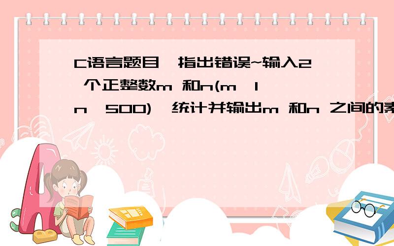 C语言题目,指出错误~输入2 个正整数m 和n(m≥1,n≤500),统计并输出m 和n 之间的素数的个数以及这些素数的和｡素数就是只能被1 和自身整除的正整数,最小的素数是2｡要求定义并调用函