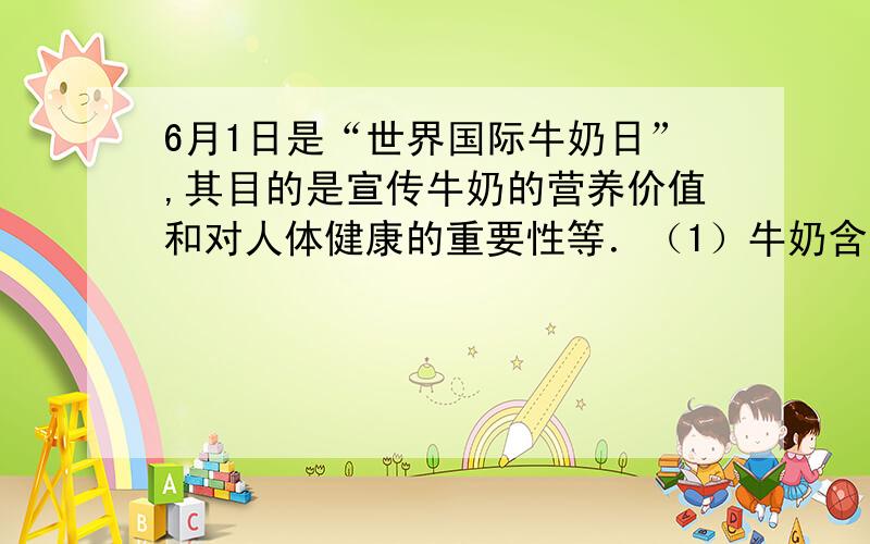 6月1日是“世界国际牛奶日”,其目的是宣传牛奶的营养价值和对人体健康的重要性等．（1）牛奶含有  元素,常喝牛奶能防止骨骼疏松、得佝偻病；（2）人体发生重金属盐中毒时,可以喝牛奶