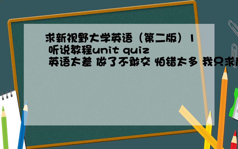 求新视野大学英语（第二版）1 听说教程unit quiz 英语太差 做了不敢交 怕错太多 我只求后面测试的答案 前面的部分不必发了